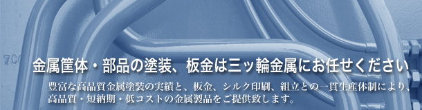 金属筐体・部品の塗装、板金は三ッ輪金属にお任せください 豊富な高品質金属塗装の実績と、板金、シルク印刷、組立との一貫生産体制により、高品質・短納期・低コストの金属製品をご提供致します。